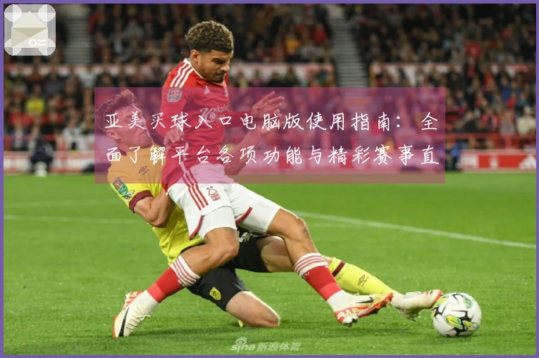 亚美买球入口电脑版使用指南：全面了解平台各项功能与精彩赛事直播