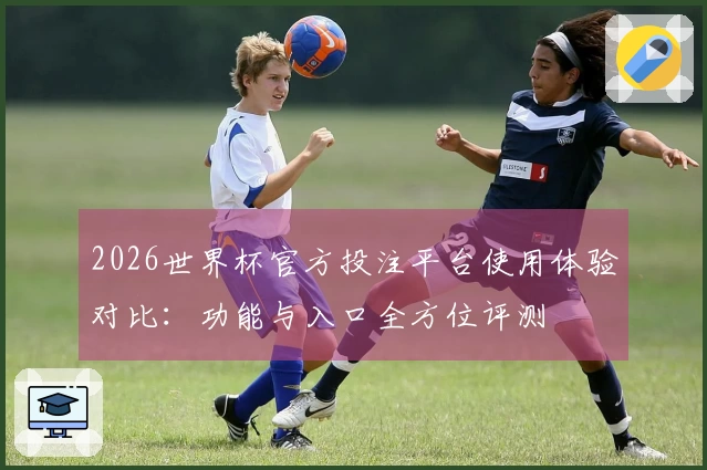 2026世界杯官方投注平台使用体验对比：功能与入口全方位评测